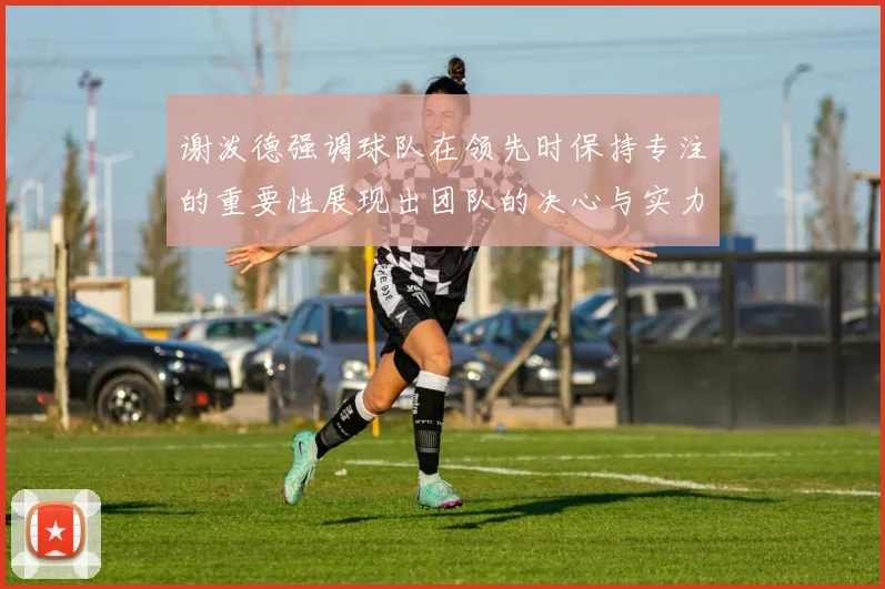 谢泼德强调球队在领先时保持专注的重要性展现出团队的决心与实力