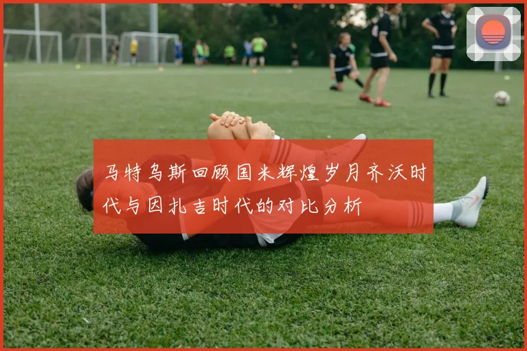 马特乌斯回顾国米辉煌岁月齐沃时代与因扎吉时代的对比分析