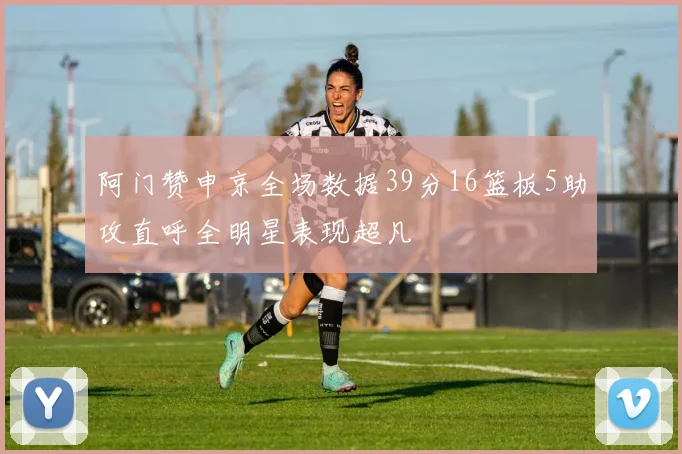 阿门赞申京全场数据39分16篮板5助攻直呼全明星表现超凡