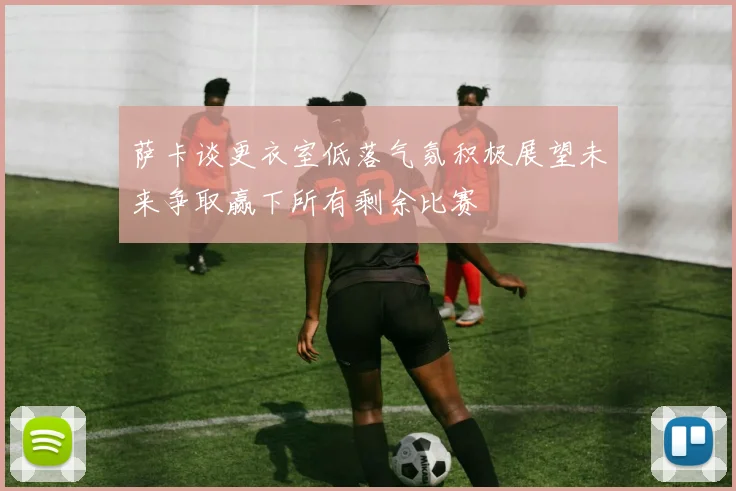 萨卡谈更衣室低落气氛积极展望未来争取赢下所有剩余比赛
