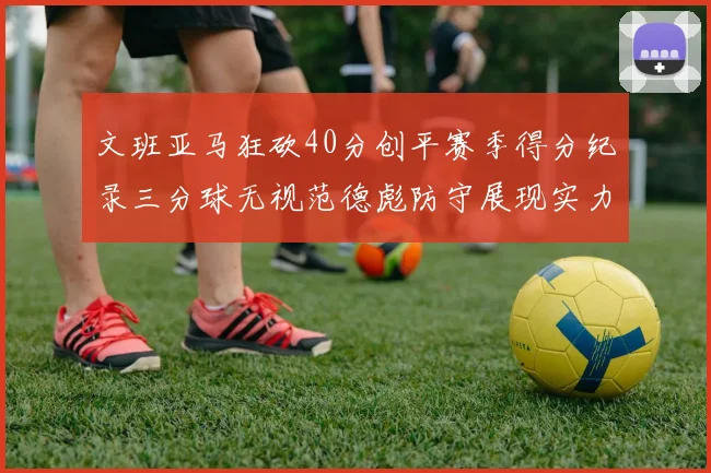 文班亚马狂砍40分创平赛季得分纪录三分球无视范德彪防守展现实力
