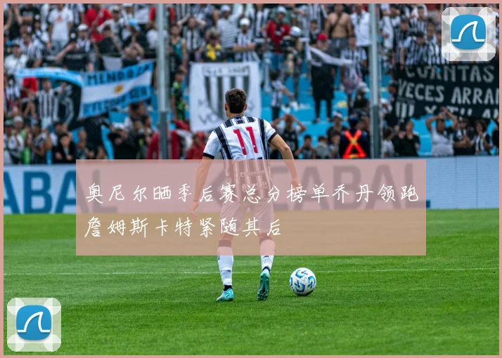 奥尼尔晒季后赛总分榜单乔丹领跑詹姆斯卡特紧随其后