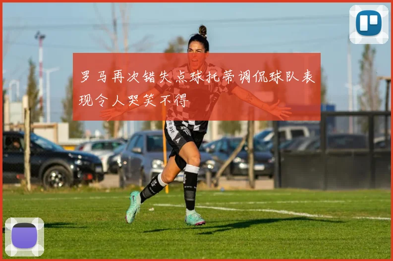 罗马再次错失点球托蒂调侃球队表现令人哭笑不得