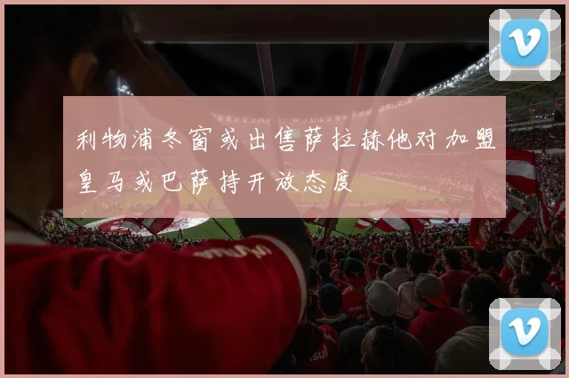 利物浦冬窗或出售萨拉赫他对加盟皇马或巴萨持开放态度