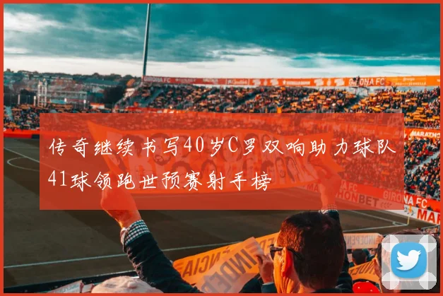 传奇继续书写40岁C罗双响助力球队41球领跑世预赛射手榜