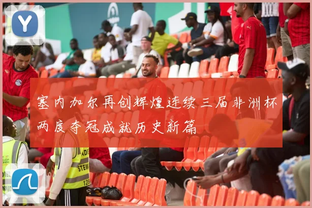 塞内加尔再创辉煌连续三届非洲杯两度夺冠成就历史新篇