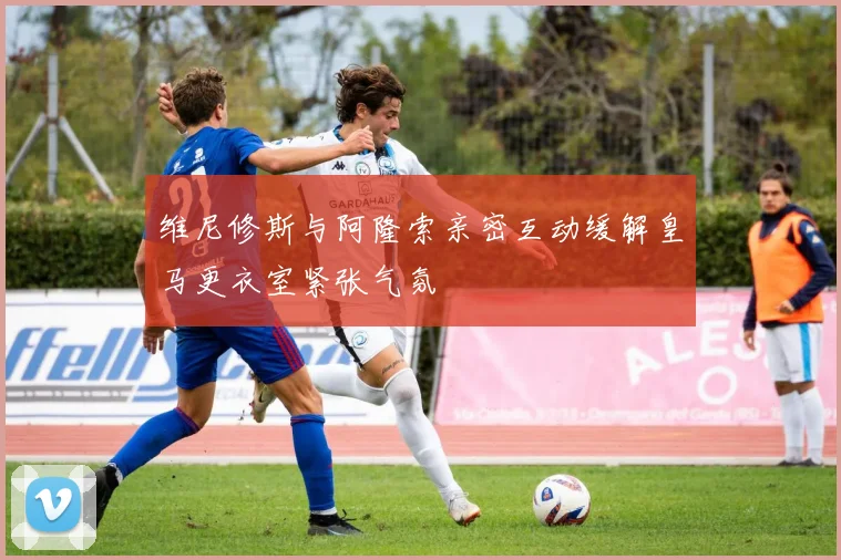 维尼修斯与阿隆索亲密互动缓解皇马更衣室紧张气氛