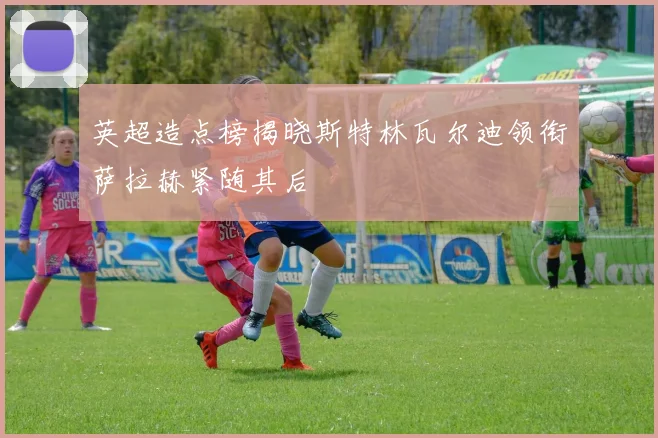 英超造点榜揭晓斯特林瓦尔迪领衔萨拉赫紧随其后