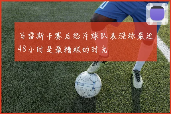马雷斯卡赛后怒斥球队表现称最近48小时是最糟糕的时光