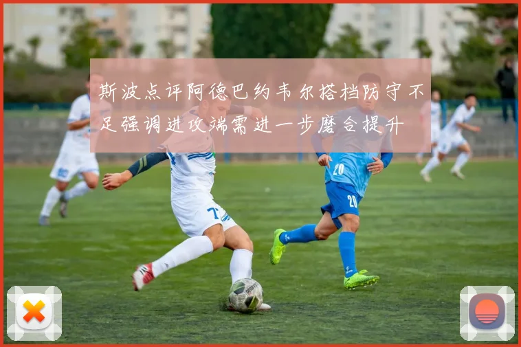 斯波点评阿德巴约韦尔搭档防守不足强调进攻端需进一步磨合提升