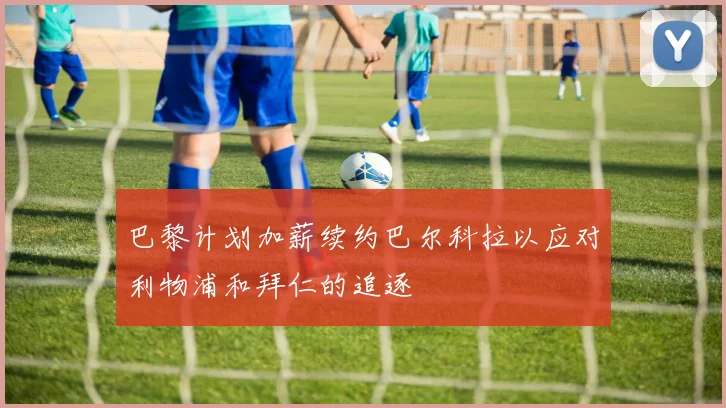 巴黎计划加薪续约巴尔科拉以应对利物浦和拜仁的追逐