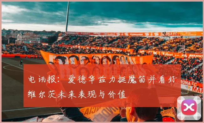 电讯报：爱德华兹力挺魔笛并看好维尔茨未来表现与价值