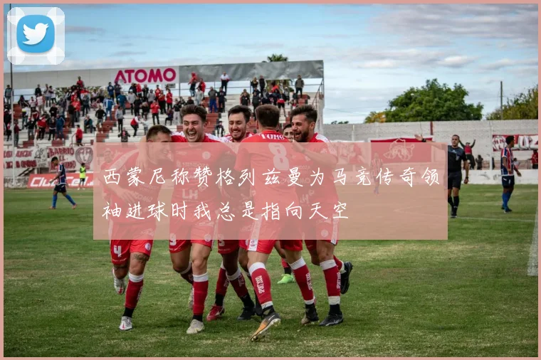 西蒙尼称赞格列兹曼为马竞传奇领袖进球时我总是指向天空
