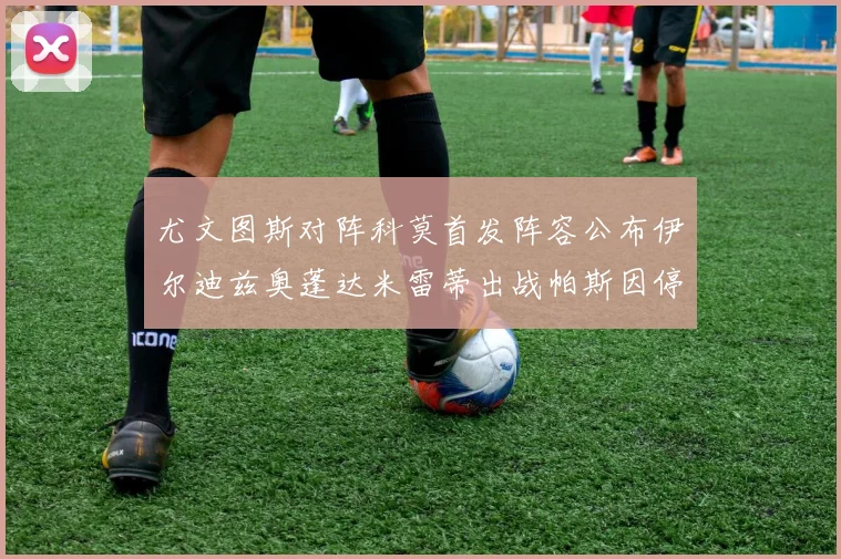 尤文图斯对阵科莫首发阵容公布伊尔迪兹奥蓬达米雷蒂出战帕斯因停赛缺席