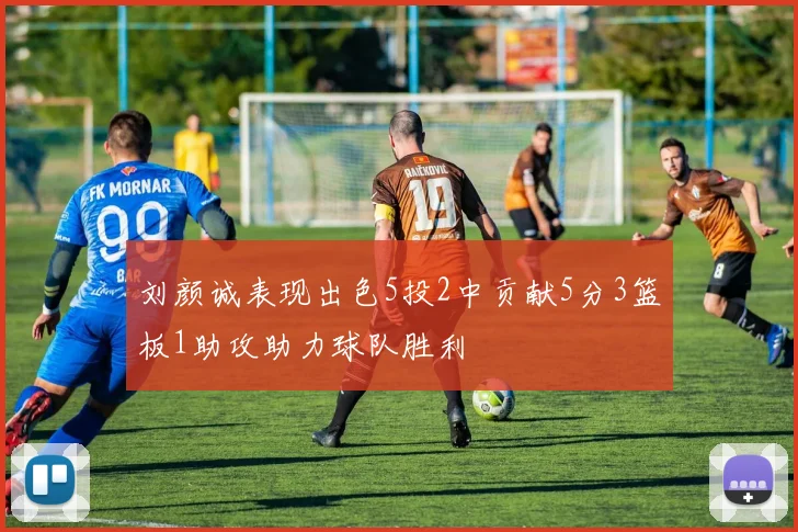 刘颜诚表现出色5投2中贡献5分3篮板1助攻助力球队胜利