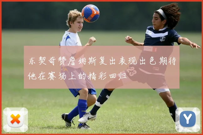 东契奇赞詹姆斯复出表现出色期待他在赛场上的精彩回归
